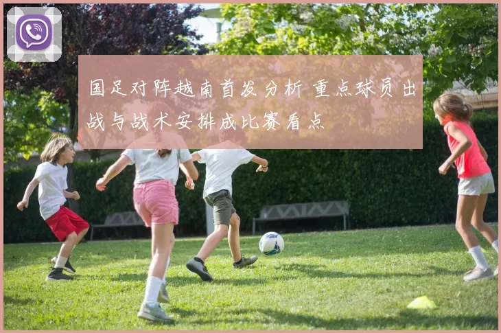 国足对阵越南首发分析 重点球员出战与战术安排成比赛看点
