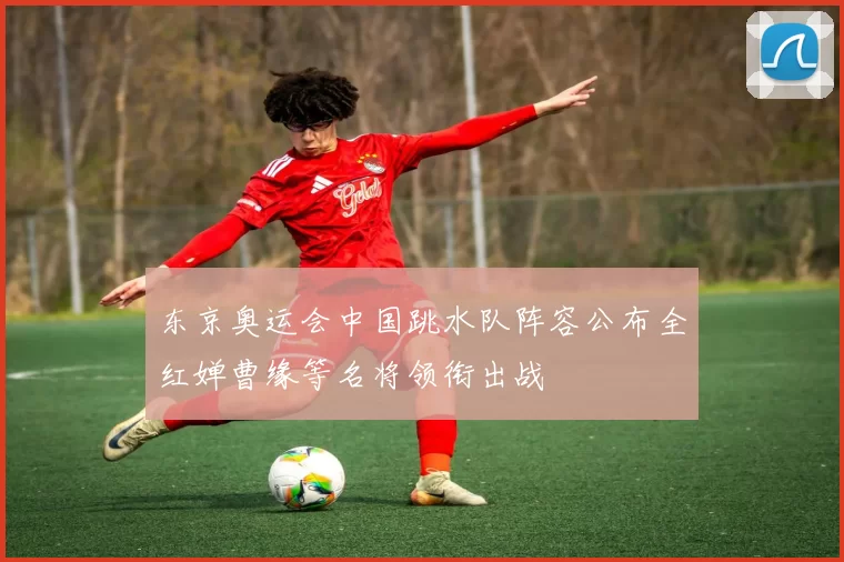 东京奥运会中国跳水队阵容公布全红婵曹缘等名将领衔出战