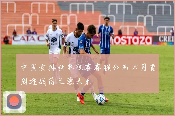 中国女排世界联赛赛程公布六月首周迎战荷兰意大利