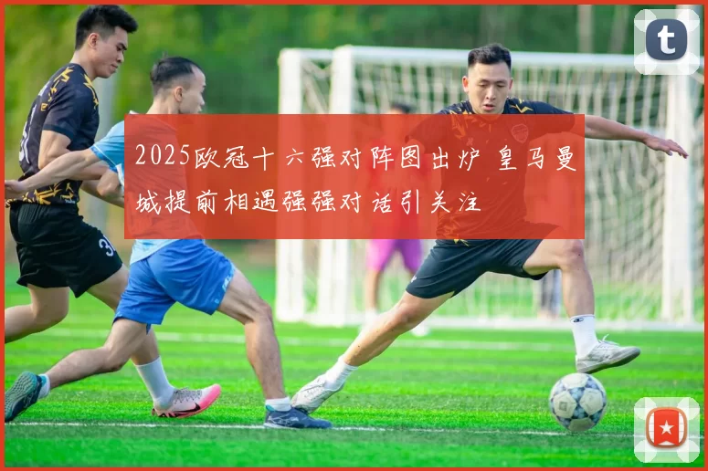 2025欧冠十六强对阵图出炉 皇马曼城提前相遇强强对话引关注