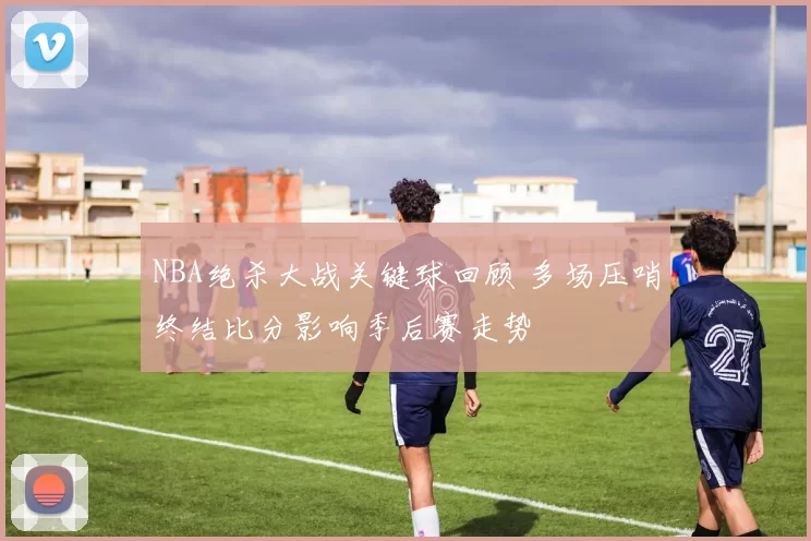 NBA绝杀大战关键球回顾 多场压哨终结比分影响季后赛走势