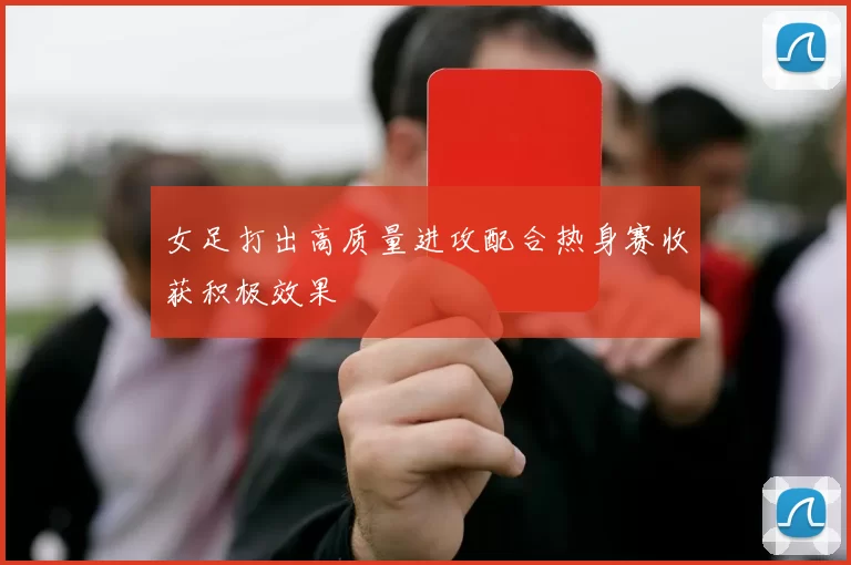 女足打出高质量进攻配合热身赛收获积极效果