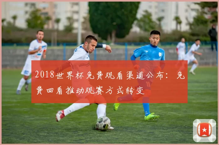 2018世界杯免费观看渠道公布：免费回看推动观赛方式转变