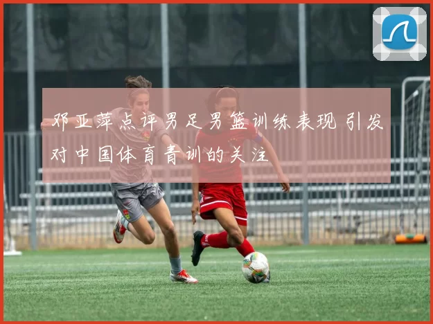 邓亚萍点评男足男篮训练表现 引发对中国体育青训的关注