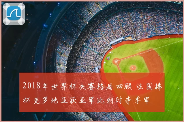 2018年世界杯决赛格局回顾 法国捧杯克罗地亚获亚军比利时夺季军