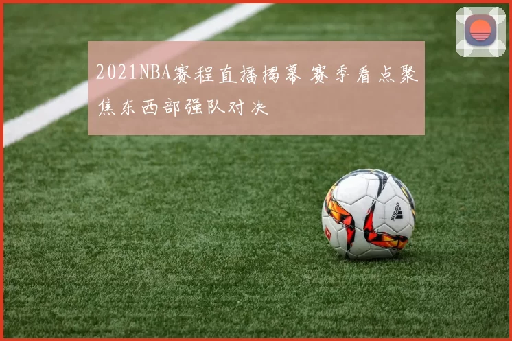 2021NBA赛程直播揭幕 赛季看点聚焦东西部强队对决