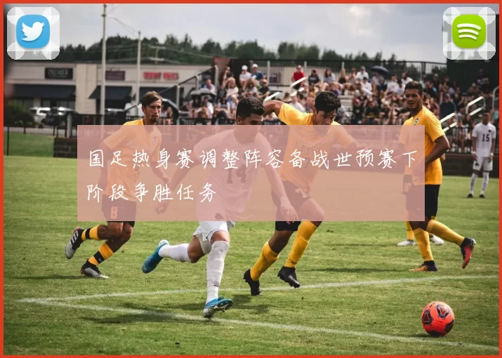 国足热身赛调整阵容备战世预赛下阶段争胜任务