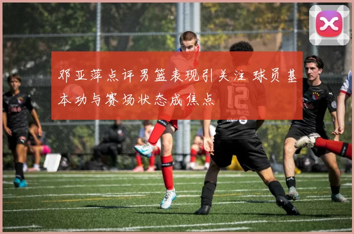 邓亚萍点评男篮表现引关注 球员基本功与赛场状态成焦点