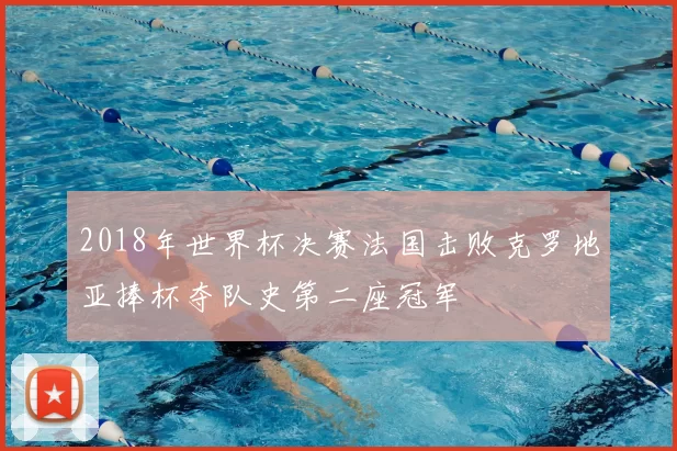 2018年世界杯决赛法国击败克罗地亚捧杯夺队史第二座冠军