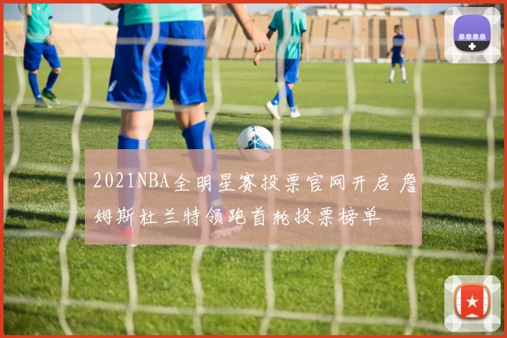 2021NBA全明星赛投票官网开启 詹姆斯杜兰特领跑首轮投票榜单