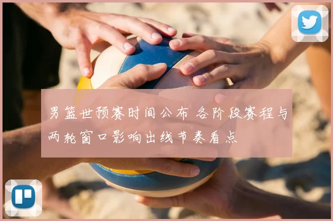 男篮世预赛时间公布 各阶段赛程与两轮窗口影响出线节奏看点