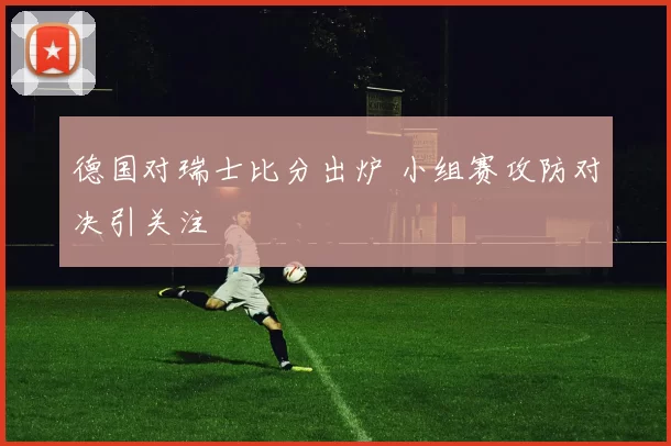 德国对瑞士比分出炉 小组赛攻防对决引关注