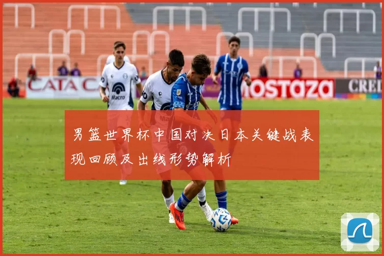 男篮世界杯中国对决日本关键战表现回顾及出线形势解析