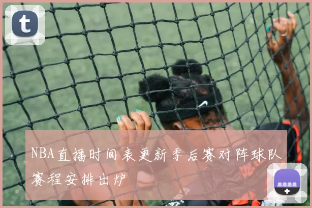 NBA直播时间表更新季后赛对阵球队赛程安排出炉