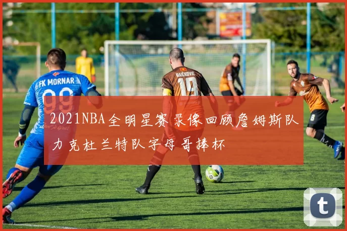 2021NBA全明星赛录像回顾詹姆斯队力克杜兰特队字母哥捧杯