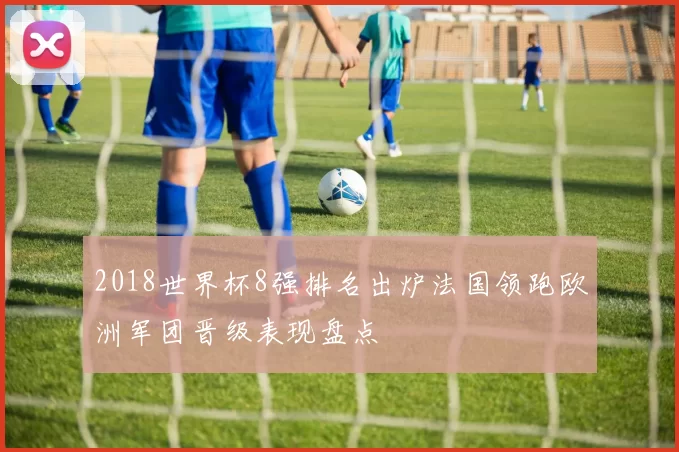 2018世界杯8强排名出炉法国领跑欧洲军团晋级表现盘点