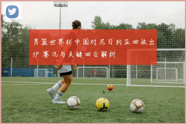 男篮世界杯中国对尼日利亚回放出炉 赛况与关键回合解析