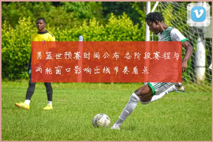 男篮世预赛时间公布 各阶段赛程与两轮窗口影响出线节奏看点