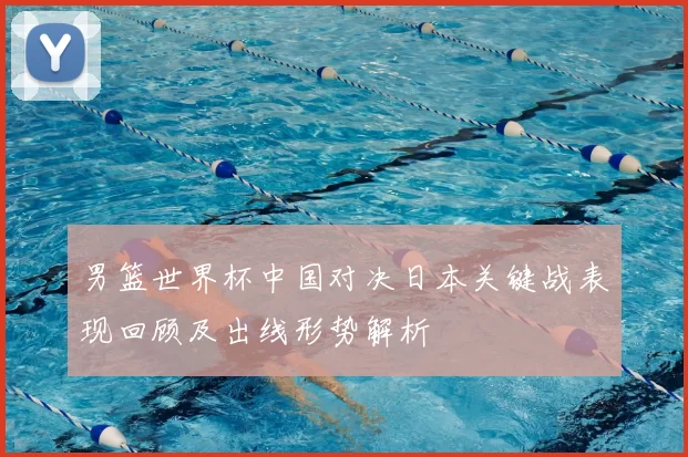 男篮世界杯中国对决日本关键战表现回顾及出线形势解析