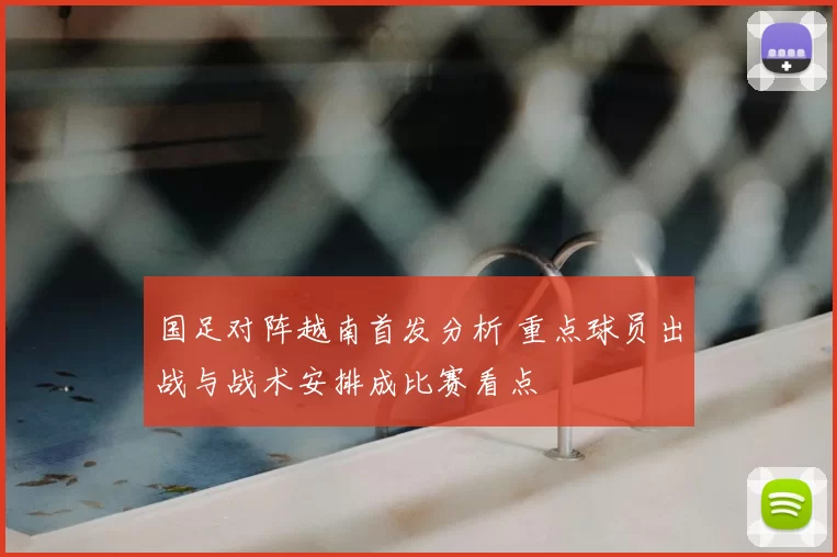 国足对阵越南首发分析 重点球员出战与战术安排成比赛看点