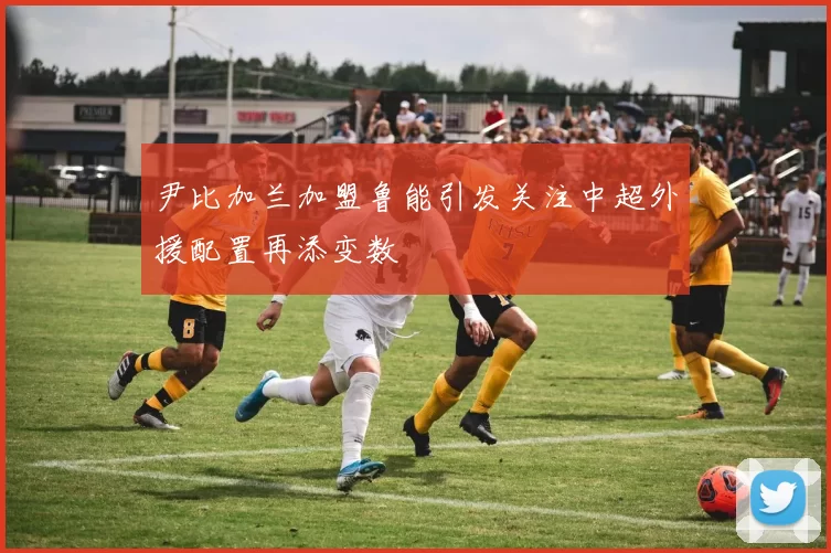 尹比加兰加盟鲁能引发关注中超外援配置再添变数