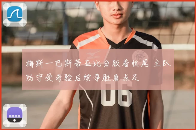 梅斯一巴斯蒂亚比分胶着收尾 主队防守受考验后续争胜看点足