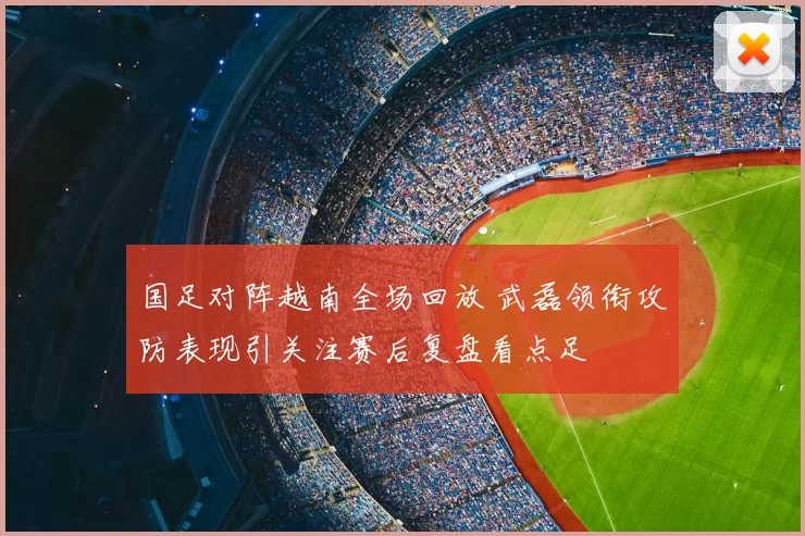 国足对阵越南全场回放 武磊领衔攻防表现引关注赛后复盘看点足