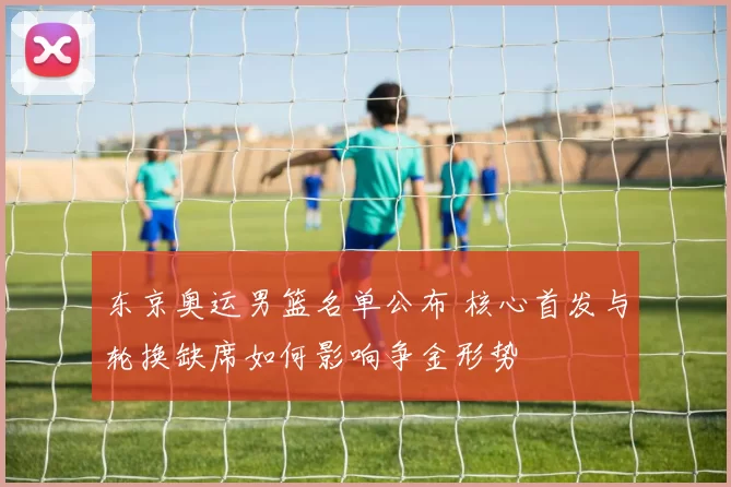 东京奥运男篮名单公布 核心首发与轮换缺席如何影响争金形势