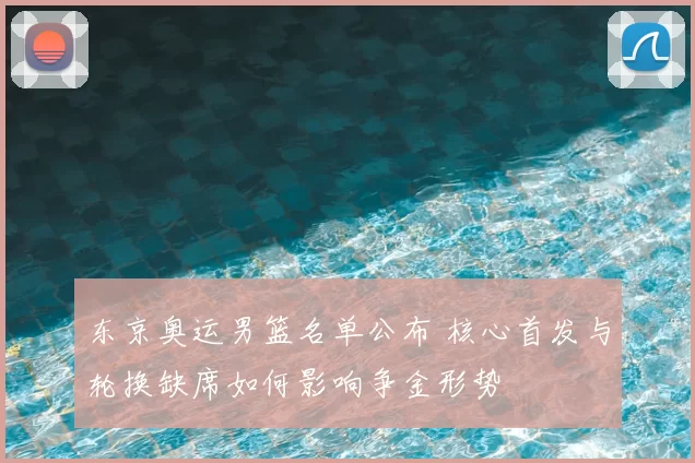 东京奥运男篮名单公布 核心首发与轮换缺席如何影响争金形势