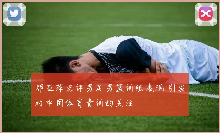 邓亚萍点评男足男篮训练表现 引发对中国体育青训的关注
