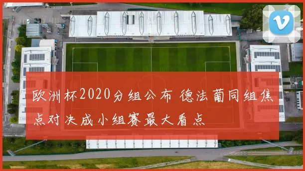 欧洲杯2020分组公布 德法葡同组焦点对决成小组赛最大看点