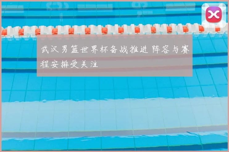 武汉男篮世界杯备战推进 阵容与赛程安排受关注