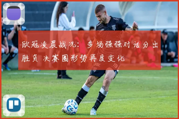 欧冠凌晨战况：多场强强对话分出胜负 决赛圈形势再度变化