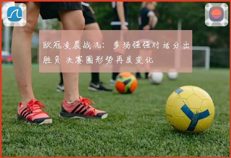 欧冠凌晨战况：多场强强对话分出胜负 决赛圈形势再度变化