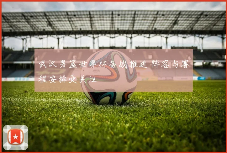 武汉男篮世界杯备战推进 阵容与赛程安排受关注